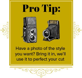 Pro Tip: Have a photo of the syle you want? Bring it in, we'll use it to perfect your cut.